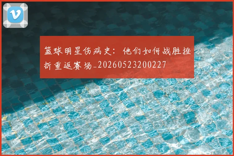 篮球明星伤病史：他们如何战胜挫折重返赛场_20260523200227