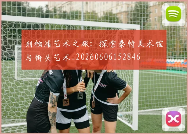 利物浦艺术之旅：探索泰特美术馆与街头艺术_20260606152846