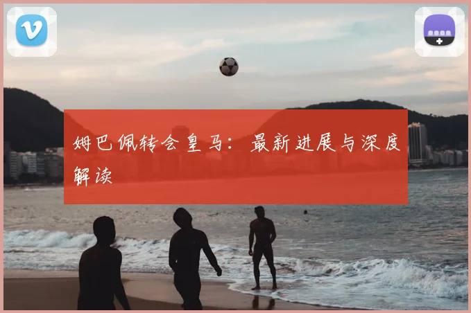 姆巴佩转会皇马:最新进展与深度解读