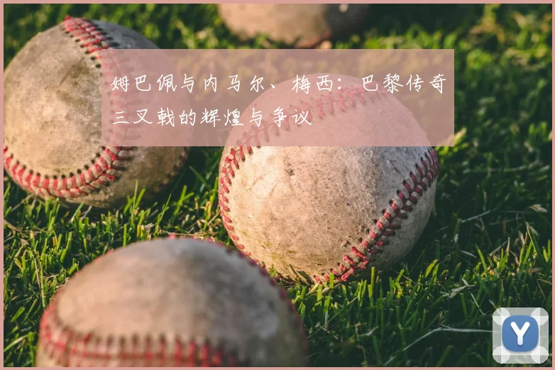 姆巴佩与内马尔、梅西:巴黎传奇三叉戟的辉煌与争议