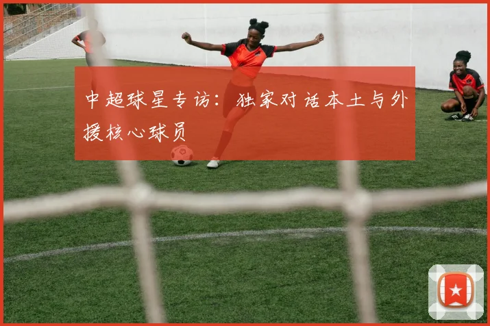 中超球星专访:独家对话本土与外援核心球员