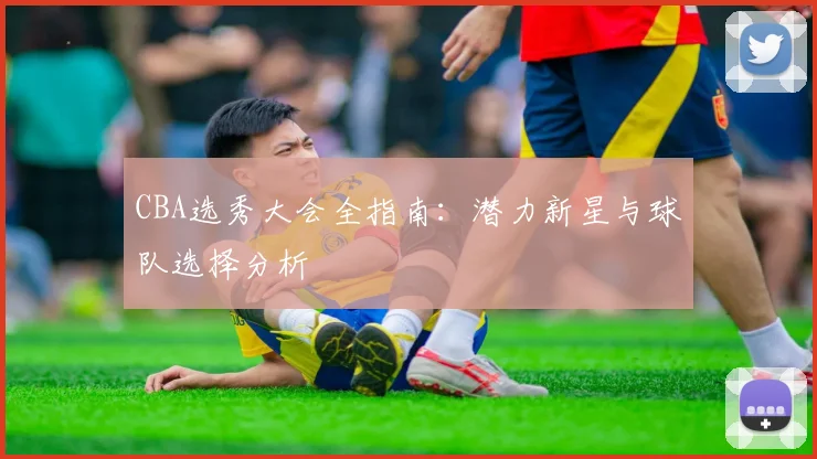 CBA选秀大会全指南：潜力新星与球队选择分析