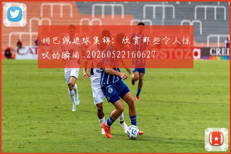 姆巴佩进球集锦：欣赏那些令人惊叹的瞬间_20260522160627