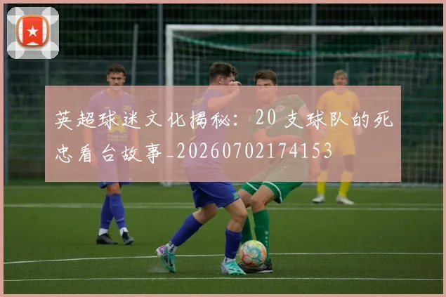 英超球迷文化揭秘:20 支球队的死忠看台故事_20260702174153