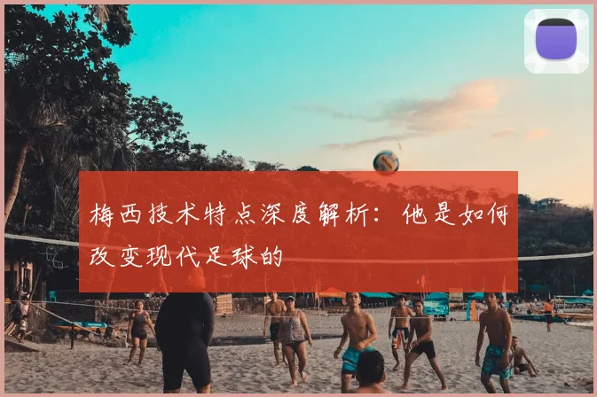 梅西技术特点深度解析:他是如何改变现代足球的