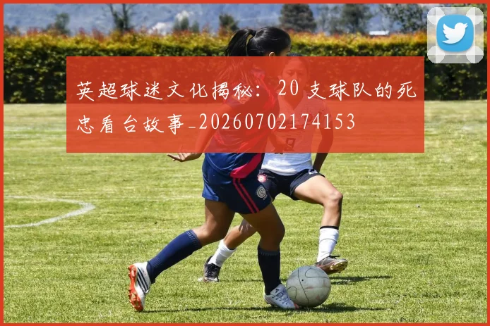 英超球迷文化揭秘：20 支球队的死忠看台故事_20260702174153