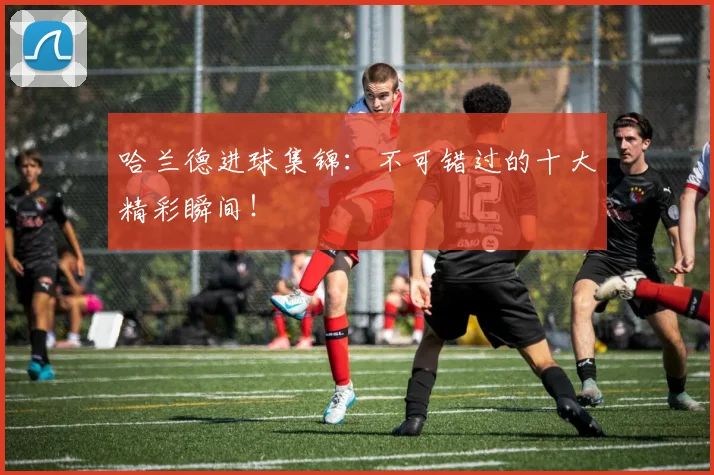 哈兰德进球集锦：不可错过的十大精彩瞬间！