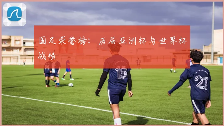 国足荣誉榜:历届亚洲杯与世界杯战绩