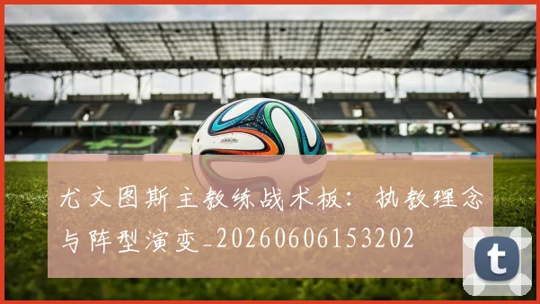 尤文图斯主教练战术板:执教理念与阵型演变_20260606153202