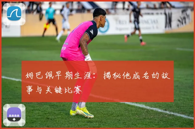 姆巴佩早期生涯：揭秘他成名的故事与关键比赛