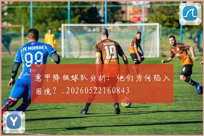 意甲降级球队分析：他们为何陷入困境？_20260522160843