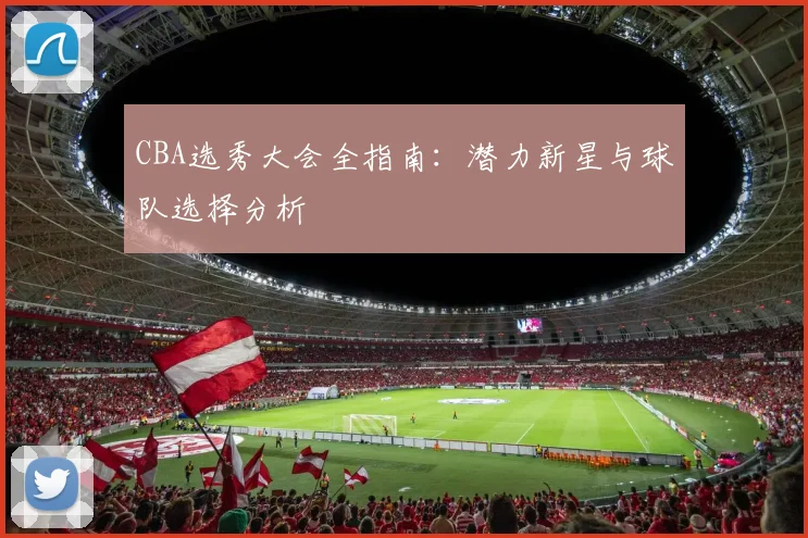 CBA选秀大会全指南：潜力新星与球队选择分析