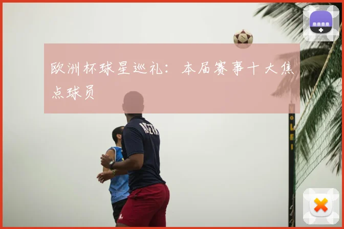 欧洲杯球星巡礼:本届赛事十大焦点球员