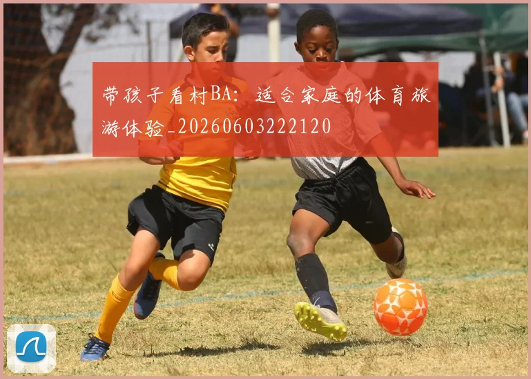 带孩子看村BA：适合家庭的体育旅游体验_20260603222120